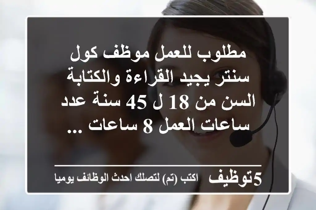 مطلوب للعمل موظف كول سنتر يجيد القراءة والكتابة السن من 18 ل 45 سنة عدد ساعات العمل 8 ساعات ...