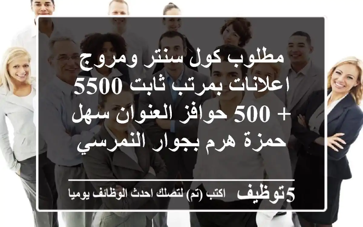 مطلوب كول سنتر ومروج اعلانات بمرتب ثابت 5500 + 500 حوافز العنوان سهل حمزة هرم بجوار النمرسي