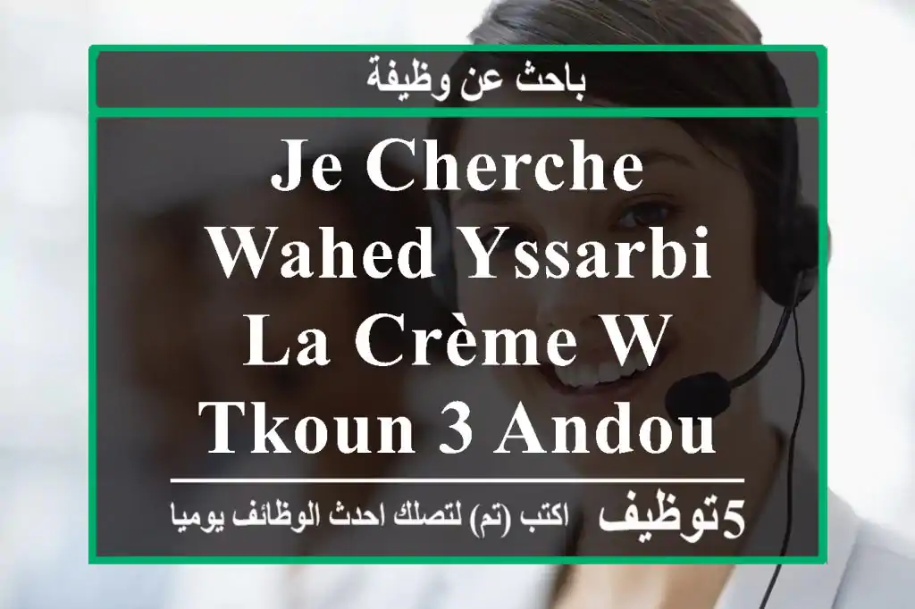 je cherche wahed yssarbi la crème w tkoun 3 andou deja l'expérience.