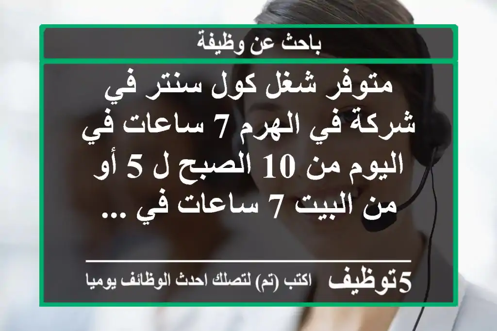 متوفر شغل كول سنتر في شركة في الهرم 7 ساعات في اليوم من 10 الصبح ل 5 أو من البيت 7 ساعات في ...