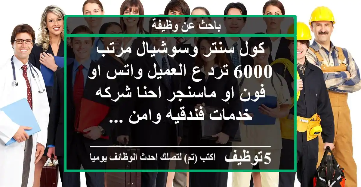 كول سنتر وسوشيال مرتب 6000 ترد ع العميل واتس او فون او ماسنجر احنا شركه خدمات فندقيه وامن ...