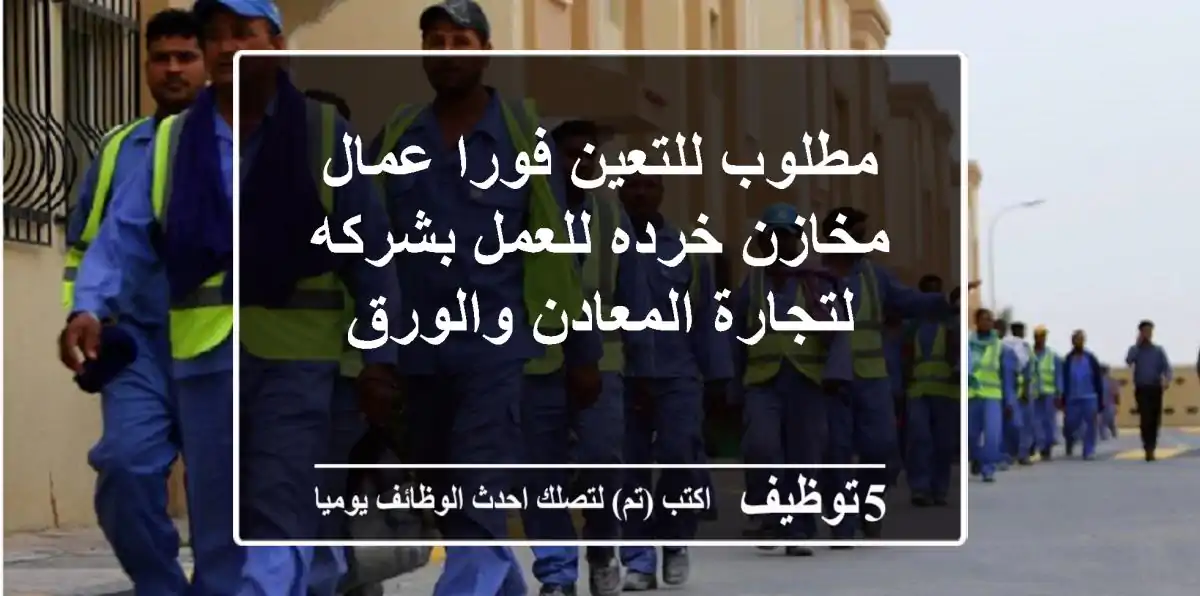مطلوب للتعين فورا عمال مخازن خرده للعمل بشركه لتجارة المعادن والورق